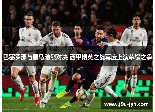 巴塞罗那与皇马激烈对决 西甲精英之战再度上演荣耀之争