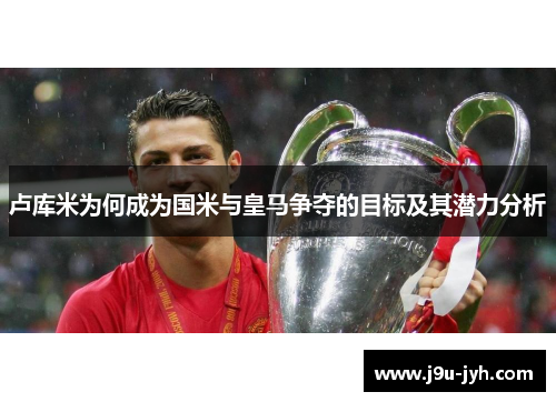 卢库米为何成为国米与皇马争夺的目标及其潜力分析