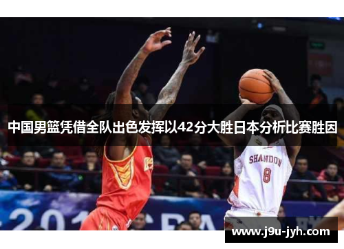 中国男篮凭借全队出色发挥以42分大胜日本分析比赛胜因