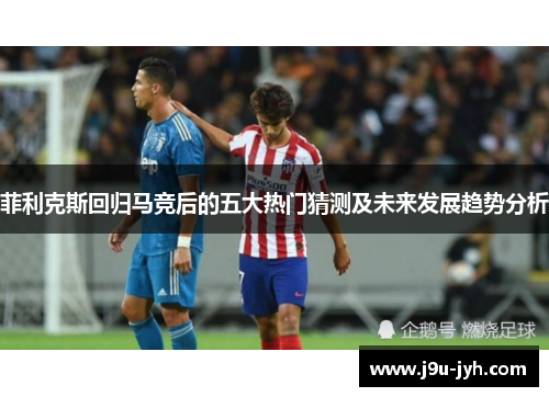 菲利克斯回归马竞后的五大热门猜测及未来发展趋势分析