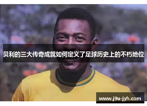 贝利的三大传奇成就如何定义了足球历史上的不朽地位