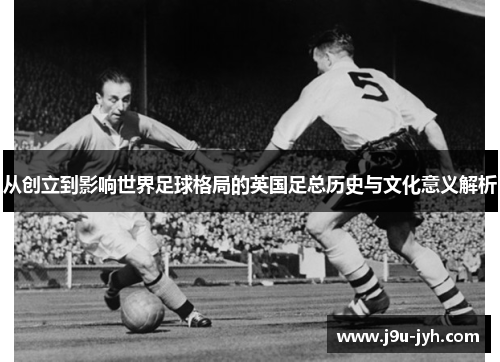 从创立到影响世界足球格局的英国足总历史与文化意义解析