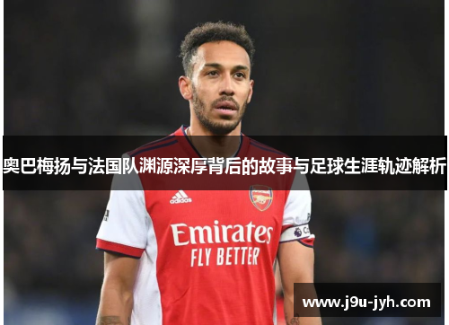 奥巴梅扬与法国队渊源深厚背后的故事与足球生涯轨迹解析